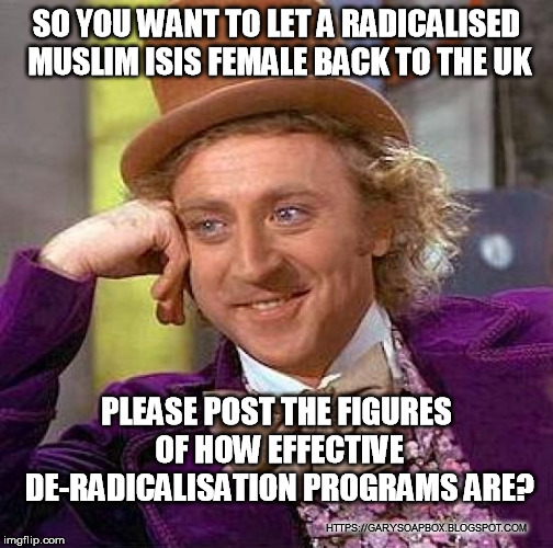 Creepy Condescending Wonka | SO YOU WANT TO LET A RADICALISED MUSLIM ISIS FEMALE BACK TO THE UK; PLEASE POST THE FIGURES OF HOW EFFECTIVE DE-RADICALISATION PROGRAMS ARE? HTTPS://GARYSOAPBOX.BLOGSPOT.COM | image tagged in memes,creepy condescending wonka | made w/ Imgflip meme maker
