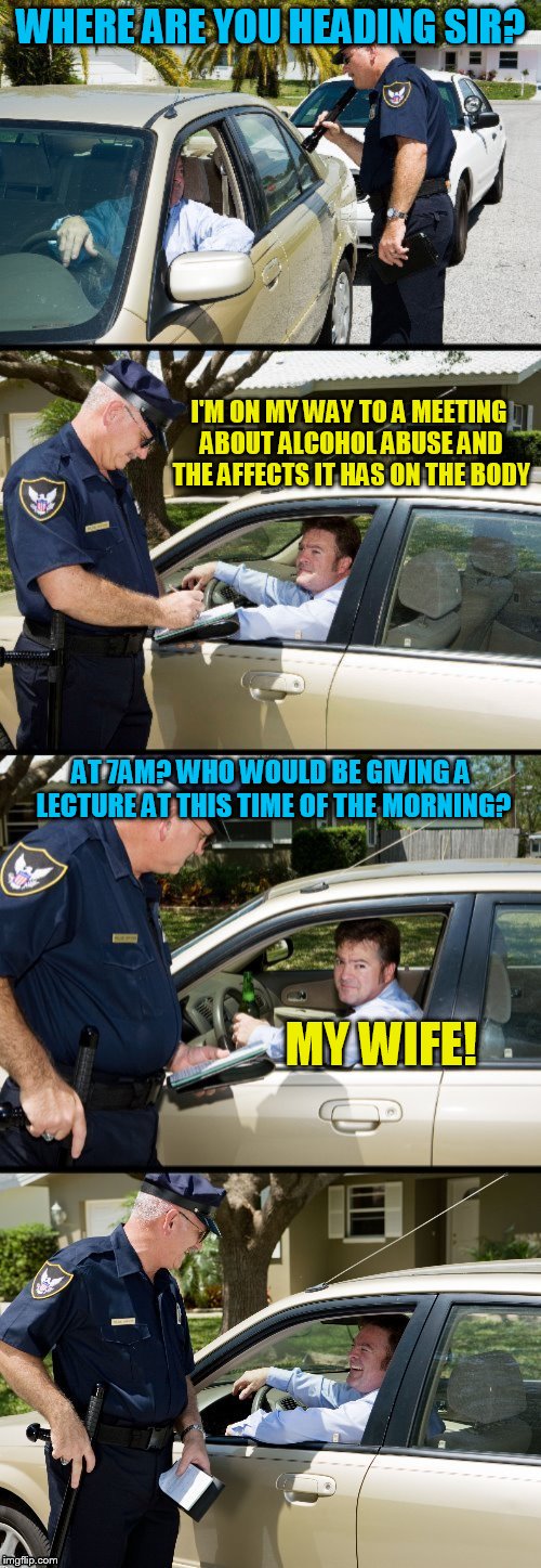 Pulled over |  WHERE ARE YOU HEADING SIR? I'M ON MY WAY TO A MEETING ABOUT ALCOHOL ABUSE AND THE AFFECTS IT HAS ON THE BODY; AT 7AM? WHO WOULD BE GIVING A LECTURE AT THIS TIME OF THE MORNING? MY WIFE! | image tagged in pulled over,memes,police,jokes,drinking,driving | made w/ Imgflip meme maker
