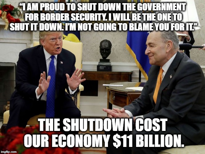 "I'm not going to blame you for it." | “I AM PROUD TO SHUT DOWN THE GOVERNMENT FOR BORDER SECURITY. I WILL BE THE ONE TO SHUT IT DOWN. I’M NOT GOING TO BLAME YOU FOR IT.”; THE SHUTDOWN COST OUR ECONOMY $11 BILLION. | image tagged in donald trump,government shutdown,wall,border,treason,traitor | made w/ Imgflip meme maker