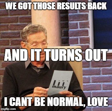 Maury Lie Detector | WE GOT THOSE RESULTS BACK; AND IT TURNS OUT; I CANT BE NORMAL, LOVE | image tagged in memes,maury lie detector | made w/ Imgflip meme maker