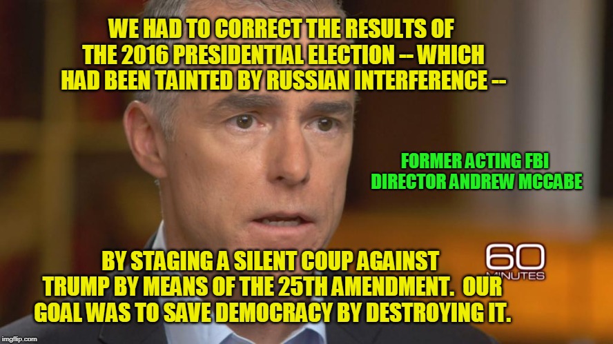 Saving Democracy by Destroying It | WE HAD TO CORRECT THE RESULTS OF THE 2016 PRESIDENTIAL ELECTION -- WHICH HAD BEEN TAINTED BY RUSSIAN INTERFERENCE --; FORMER ACTING FBI DIRECTOR ANDREW MCCABE; BY STAGING A SILENT COUP AGAINST TRUMP BY MEANS OF THE 25TH AMENDMENT.  OUR GOAL WAS TO SAVE DEMOCRACY BY DESTROYING IT. | image tagged in andrew mccabe,russia,election 2016 | made w/ Imgflip meme maker