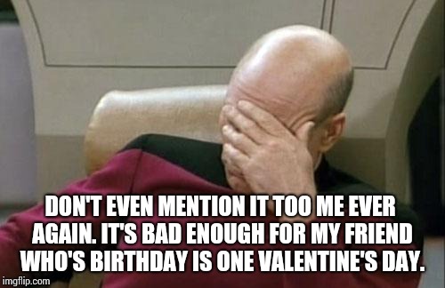 Captain Picard Facepalm Meme | DON'T EVEN MENTION IT TOO ME EVER AGAIN. IT'S BAD ENOUGH FOR MY FRIEND WHO'S BIRTHDAY IS ONE VALENTINE'S DAY. | image tagged in memes,captain picard facepalm | made w/ Imgflip meme maker