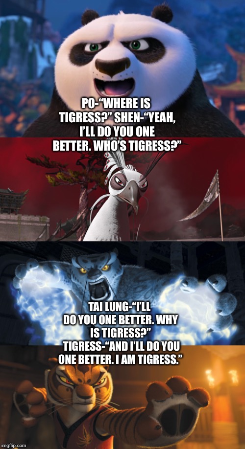 Po, Shen, and Tai Lung ask each other about Tigress, and Tigress reveals herself | PO-“WHERE IS TIGRESS?”
SHEN-“YEAH, I’LL DO YOU ONE BETTER. WHO’S TIGRESS?”; TAI LUNG-“I’LL DO YOU ONE BETTER. WHY IS TIGRESS?” 
TIGRESS-“AND I’LL DO YOU ONE BETTER. I AM TIGRESS.” | image tagged in kung fu panda,avengers infinity war,funny memes,comedy | made w/ Imgflip meme maker