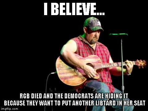 I BELIEVE... RGB DIED AND THE DEMOCRATS ARE HIDING IT BECAUSE THEY WANT TO PUT ANOTHER LIBTARD IN HER SEAT | made w/ Imgflip meme maker