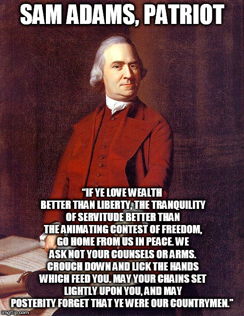 Glares in Sam Adams | SAM ADAMS, PATRIOT; “IF YE LOVE WEALTH BETTER THAN LIBERTY, THE TRANQUILITY OF SERVITUDE BETTER THAN THE ANIMATING CONTEST OF FREEDOM, GO HOME FROM US IN PEACE. WE ASK NOT YOUR COUNSELS OR ARMS. CROUCH DOWN AND LICK THE HANDS WHICH FEED YOU. MAY YOUR CHAINS SET LIGHTLY UPON YOU, AND MAY POSTERITY FORGET THAT YE WERE OUR COUNTRYMEN.” | image tagged in glares in sam adams | made w/ Imgflip meme maker