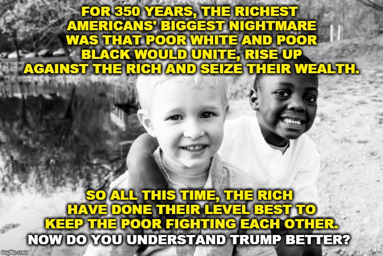 FOR 350 YEARS, THE RICHEST AMERICANS' BIGGEST NIGHTMARE WAS THAT POOR WHITE AND POOR BLACK WOULD UNITE, RISE UP AGAINST THE RICH AND SEIZE THEIR WEALTH. SO ALL THIS TIME, THE RICH HAVE DONE THEIR LEVEL BEST TO KEEP THE POOR FIGHTING EACH OTHER. NOW DO YOU UNDERSTAND TRUMP BETTER? | image tagged in rich,americans,white,black,fight,trump | made w/ Imgflip meme maker