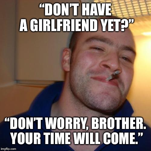 Good Guy Greg Meme | “DON’T HAVE A GIRLFRIEND YET?”; “DON’T WORRY, BROTHER. YOUR TIME WILL COME.” | image tagged in memes,good guy greg | made w/ Imgflip meme maker