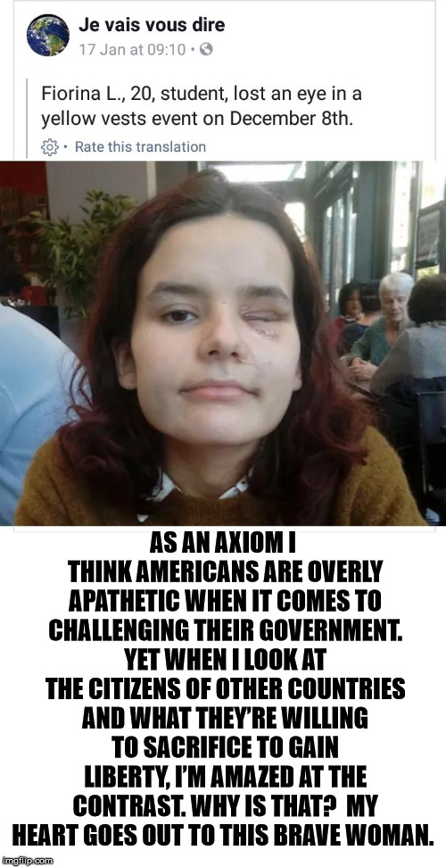 I Have My Suspicions, But I Want to Know What You Think | AS AN AXIOM I THINK AMERICANS ARE OVERLY APATHETIC WHEN IT COMES TO CHALLENGING THEIR GOVERNMENT. YET WHEN I LOOK AT THE CITIZENS OF OTHER COUNTRIES AND WHAT THEY’RE WILLING TO SACRIFICE TO GAIN LIBERTY, I’M AMAZED AT THE CONTRAST. WHY IS THAT?  MY HEART GOES OUT TO THIS BRAVE WOMAN. | image tagged in yellow vests,lost,eye,americans,apathetic,liberty | made w/ Imgflip meme maker