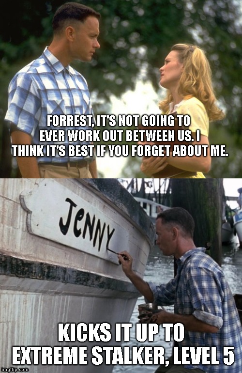 Naming 12 Boats Jenny? Suitor Or Stalker ? Sometimes it's a fine line! *Forrest Gump Week Feb 10th-16th* (A CravenMoordik event) | FORREST, IT'S NOT GOING TO EVER WORK OUT BETWEEN US. I THINK IT'S BEST IF YOU FORGET ABOUT ME. KICKS IT UP TO EXTREME STALKER, LEVEL 5 | image tagged in forrest gump week,jenny,shrimping boats | made w/ Imgflip meme maker