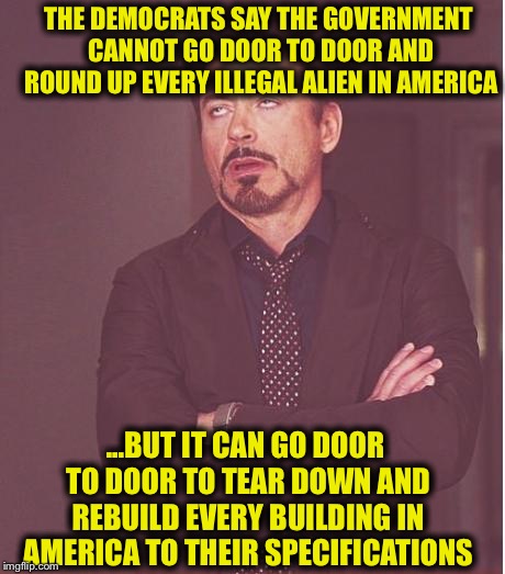 Face You Make Robert Downey Jr | THE DEMOCRATS SAY THE GOVERNMENT CANNOT GO DOOR TO DOOR AND ROUND UP EVERY ILLEGAL ALIEN IN AMERICA; ...BUT IT CAN GO DOOR TO DOOR TO TEAR DOWN AND REBUILD EVERY BUILDING IN AMERICA TO THEIR SPECIFICATIONS | image tagged in memes,democratic party,democratic socialism,libtards,liberal hypocrisy,stupid liberals | made w/ Imgflip meme maker