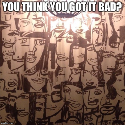 YOU THINK YOU GOT IT BAD? | made w/ Imgflip meme maker