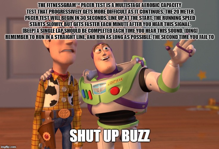 X, X Everywhere | THE FITNESSGRAM™ PACER TEST IS A MULTISTAGE AEROBIC CAPACITY TEST THAT PROGRESSIVELY GETS MORE DIFFICULT AS IT CONTINUES. THE 20 METER PACER TEST WILL BEGIN IN 30 SECONDS. LINE UP AT THE START. THE RUNNING SPEED STARTS SLOWLY, BUT GETS FASTER EACH MINUTE AFTER YOU HEAR THIS SIGNAL. [BEEP] A SINGLE LAP SHOULD BE COMPLETED EACH TIME YOU HEAR THIS SOUND. [DING] REMEMBER TO RUN IN A STRAIGHT LINE, AND RUN AS LONG AS POSSIBLE. THE SECOND TIME YOU FAIL TO; SHUT UP BUZZ | image tagged in memes,x x everywhere | made w/ Imgflip meme maker