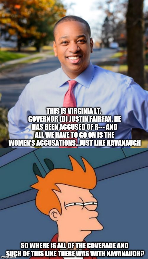 Makes ya wonder doesn't it? | THIS IS VIRGINIA LT. GOVERNOR (D) JUSTIN FAIRFAX. HE HAS BEEN ACCUSED OF R--- AND ALL WE HAVE TO GO ON IS THE WOMEN'S ACCUSATIONS...JUST LIKE KAVANAUGH; SO WHERE IS ALL OF THE COVERAGE AND SUCH OF THIS LIKE THERE WAS WITH KAVANAUGH? | image tagged in memes,futurama fry,democrats,republicans,liberal hypocrisy | made w/ Imgflip meme maker
