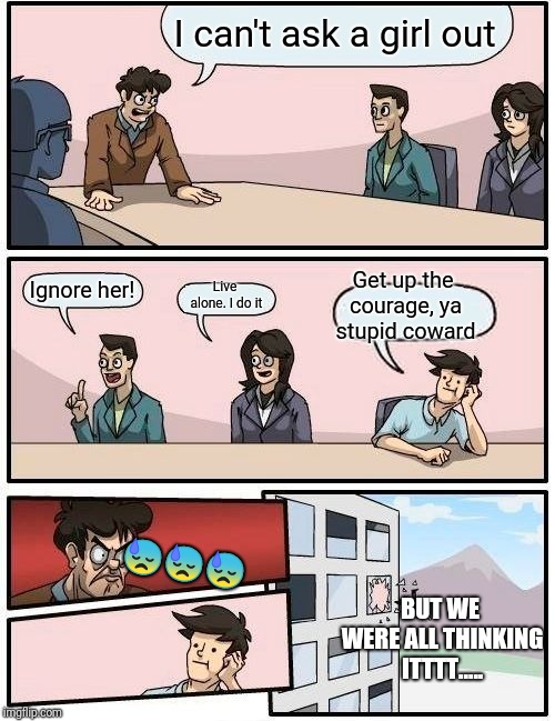 Boardroom Meeting Suggestion | I can't ask a girl out; Get up the courage, ya stupid coward; Ignore her! Live alone. I do it; 😓😓😓; BUT WE WERE ALL THINKING ITTTT..... | image tagged in memes,boardroom meeting suggestion | made w/ Imgflip meme maker