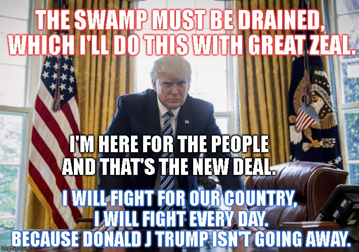 Thank You President Trump ! |  THE SWAMP MUST BE DRAINED, WHICH I'LL DO THIS WITH GREAT ZEAL. I'M HERE FOR THE PEOPLE AND THAT'S THE NEW DEAL. I WILL FIGHT FOR OUR COUNTRY, I WILL FIGHT EVERY DAY. BECAUSE DONALD J TRUMP ISN'T GOING AWAY. | image tagged in trump oval office,donald j trump potus,the president of the united states,drain the swamp | made w/ Imgflip meme maker