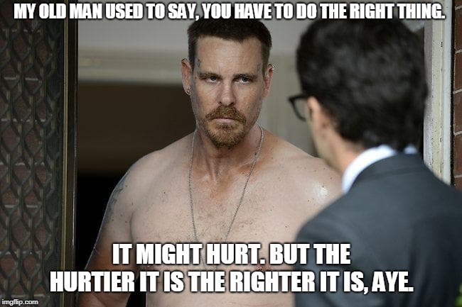 MY OLD MAN USED TO SAY, YOU HAVE TO DO THE RIGHT THING. IT MIGHT HURT. BUT THE HURTIER IT IS THE RIGHTER IT IS, AYE. | image tagged in frank o rourke | made w/ Imgflip meme maker