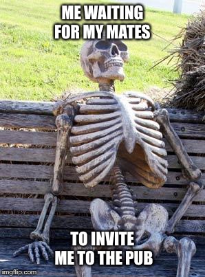 Waiting Skeleton Meme | ME WAITING FOR MY MATES; TO INVITE ME TO THE PUB | image tagged in memes,waiting skeleton | made w/ Imgflip meme maker