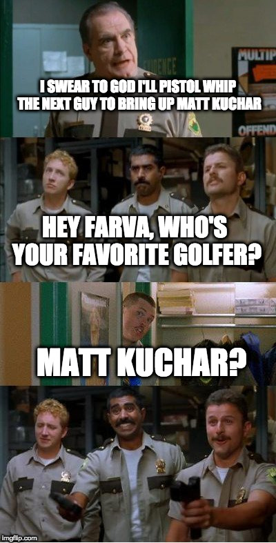 super troopers shenanigans | I SWEAR TO GOD I'LL PISTOL WHIP THE NEXT GUY TO BRING UP MATT KUCHAR; HEY FARVA, WHO'S YOUR FAVORITE GOLFER? MATT KUCHAR? | image tagged in super troopers shenanigans,golf | made w/ Imgflip meme maker