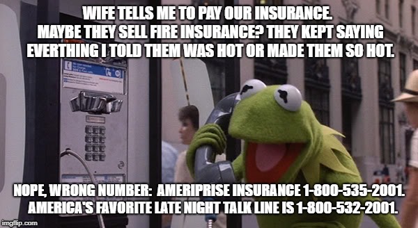 Kermit Phone | WIFE TELLS ME TO PAY OUR INSURANCE.  MAYBE THEY SELL FIRE INSURANCE? THEY KEPT SAYING EVERTHING I TOLD THEM WAS HOT OR MADE THEM SO HOT. NOPE, WRONG NUMBER:  AMERIPRISE INSURANCE 1-800-535-2001.   AMERICA'S FAVORITE LATE NIGHT TALK LINE IS 1-800-532-2001. | image tagged in kermit phone | made w/ Imgflip meme maker