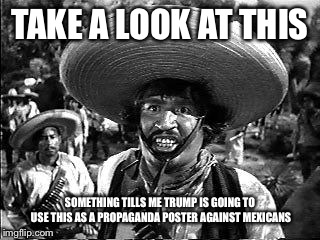 bandito | TAKE A LOOK AT THIS; SOMETHING TILLS ME TRUMP IS GOING TO USE THIS AS A PROPAGANDA POSTER AGAINST MEXICANS | image tagged in bandito | made w/ Imgflip meme maker