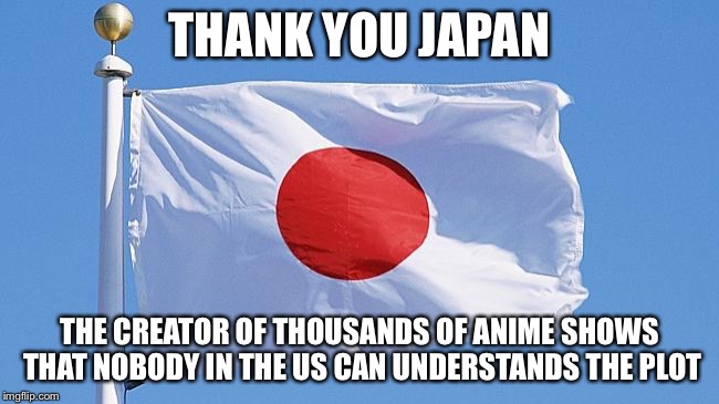 Japan flag | THANK YOU JAPAN; THE CREATOR OF THOUSANDS OF ANIME SHOWS THAT NOBODY IN THE US CAN UNDERSTANDS THE PLOT | image tagged in japan flag | made w/ Imgflip meme maker