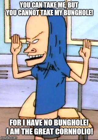Beavis Cornholio | YOU CAN TAKE ME, BUT YOU CANNOT TAKE MY BUNGHOLE! FOR I HAVE NO BUNGHOLE! I AM THE GREAT CORNHOLIO! | image tagged in beavis cornholio | made w/ Imgflip meme maker