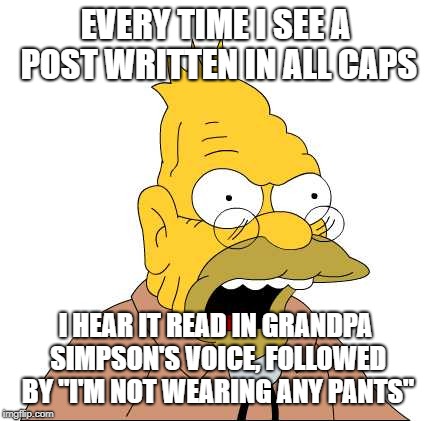 I'm not wearing any pants | EVERY TIME I SEE A POST WRITTEN IN ALL CAPS; I HEAR IT READ IN GRANDPA SIMPSON'S VOICE, FOLLOWED BY "I'M NOT WEARING ANY PANTS" | image tagged in grandpa simpson,the simpsons,caps,i'm not wearing any pants,shouting,angry people | made w/ Imgflip meme maker