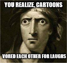 that moment when |  YOU REALIZE, CARTOONS; VORED EACH OTHER FOR LAUGHS | image tagged in that moment when | made w/ Imgflip meme maker