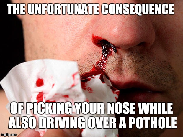 Gotta love bumpy roads | THE UNFORTUNATE CONSEQUENCE; OF PICKING YOUR NOSE WHILE ALSO DRIVING OVER A POTHOLE | image tagged in nosebleed | made w/ Imgflip meme maker