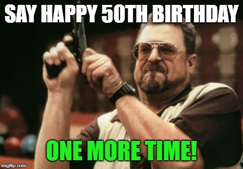 Am I The Only One Around Here | SAY HAPPY 50TH BIRTHDAY; ONE MORE TIME! | image tagged in memes,am i the only one around here | made w/ Imgflip meme maker