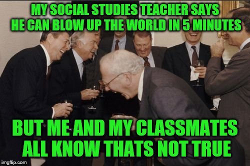 Laughing Men In Suits | MY SOCIAL STUDIES TEACHER SAYS HE CAN BLOW UP THE WORLD IN 5 MINUTES; BUT ME AND MY CLASSMATES ALL KNOW THATS NOT TRUE | image tagged in memes,laughing men in suits | made w/ Imgflip meme maker