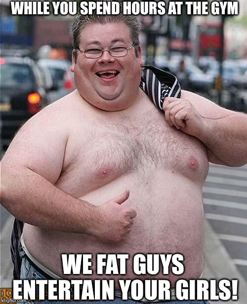 Keeping your girls busy | WHILE YOU SPEND HOURS AT THE GYM; WE FAT GUYS ENTERTAIN YOUR GIRLS! | image tagged in fat guy | made w/ Imgflip meme maker