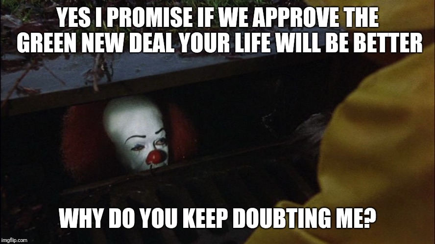 it clown in sewer | YES I PROMISE IF WE APPROVE THE GREEN NEW DEAL YOUR LIFE WILL BE BETTER; WHY DO YOU KEEP DOUBTING ME? | image tagged in it clown in sewer | made w/ Imgflip meme maker