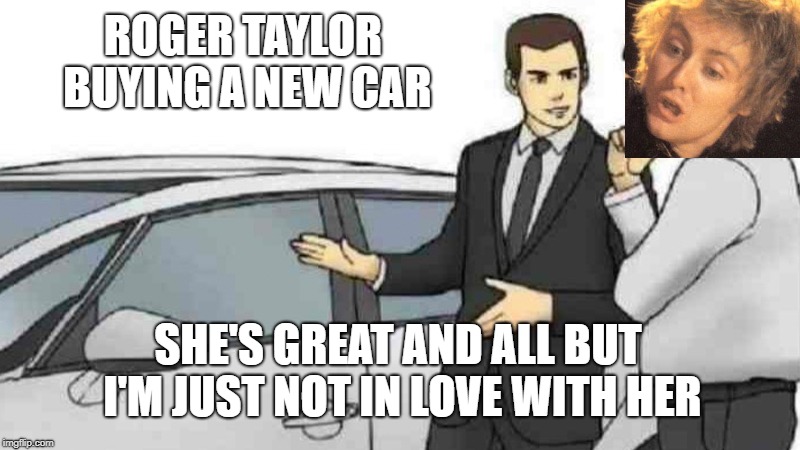 Roger is picky when it comes to cars.  | ROGER TAYLOR BUYING A NEW CAR; SHE'S GREAT AND ALL BUT I'M JUST NOT IN LOVE WITH HER | image tagged in memes,car salesman slaps roof of car,roger taylor,queen,i'm in love with my car,bohemian rhapsody | made w/ Imgflip meme maker