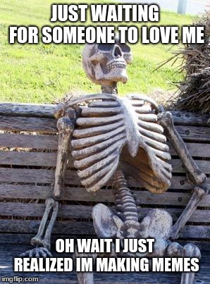 Waiting Skeleton Meme | JUST WAITING FOR SOMEONE TO LOVE ME; OH WAIT I JUST REALIZED IM MAKING MEMES | image tagged in memes,waiting skeleton | made w/ Imgflip meme maker