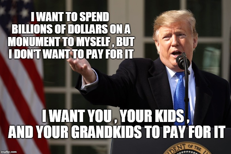 I WANT TO SPEND BILLIONS OF DOLLARS ON A MONUMENT TO MYSELF , BUT I DON'T WANT TO PAY FOR IT; I WANT YOU , YOUR KIDS , AND YOUR GRANDKIDS TO PAY FOR IT | image tagged in trump,wall | made w/ Imgflip meme maker