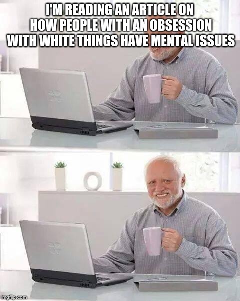 Hide the Pain Harold Meme | I'M READING AN ARTICLE ON HOW PEOPLE WITH AN OBSESSION WITH WHITE THINGS HAVE MENTAL ISSUES | image tagged in memes,hide the pain harold | made w/ Imgflip meme maker
