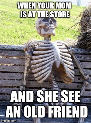 Waiting Skeleton Meme | WHEN YOUR MOM IS AT THE STORE; AND SHE SEE AN OLD FRIEND | image tagged in memes,waiting skeleton | made w/ Imgflip meme maker
