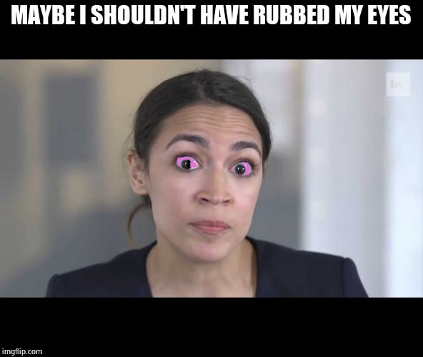 Crazy Alexandria Ocasio-Cortez | MAYBE I SHOULDN'T HAVE RUBBED MY EYES | image tagged in crazy alexandria ocasio-cortez | made w/ Imgflip meme maker