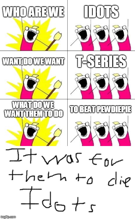 What Do We Want 3 | WHO ARE WE; IDOTS; WANT DO WE WANT; T-SERIES; WHAT DO WE WANT THEM TO DO; TO BEAT PEWDIEPIE | image tagged in memes,what do we want 3 | made w/ Imgflip meme maker