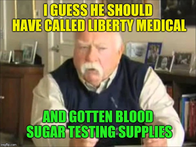 Personal Use Wilford Brimley, to be uploaded to my templates | I GUESS HE SHOULD HAVE CALLED LIBERTY MEDICAL AND GOTTEN BLOOD SUGAR TESTING SUPPLIES | image tagged in personal use wilford brimley to be uploaded to my templates | made w/ Imgflip meme maker