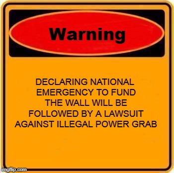 Warning Sign Meme | DECLARING NATIONAL EMERGENCY TO FUND THE WALL WILL BE FOLLOWED BY A LAWSUIT AGAINST ILLEGAL POWER GRAB | image tagged in memes,warning sign | made w/ Imgflip meme maker