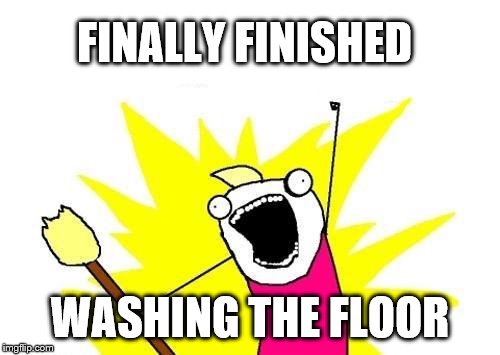 House Cleaning | FINALLY FINISHED; WASHING THE FLOOR | image tagged in memes,x all the y,house cleaning,cleaning | made w/ Imgflip meme maker