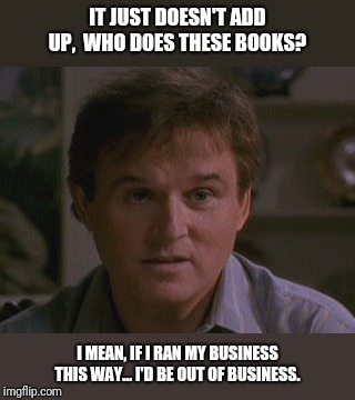 IT JUST DOESN'T ADD UP,  WHO DOES THESE BOOKS? I MEAN, IF I RAN MY BUSINESS THIS WAY... I'D BE OUT OF BUSINESS. | image tagged in budget | made w/ Imgflip meme maker
