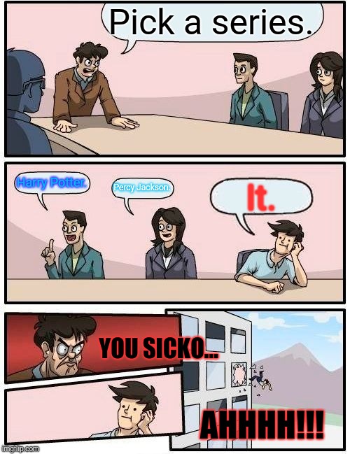 Boardroom Meeting Suggestion Meme | Pick a series. Harry Potter. Percy Jackson. It. YOU SICKO... AHHHH!!! | image tagged in memes,boardroom meeting suggestion | made w/ Imgflip meme maker