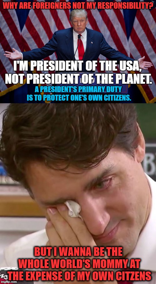 Wisdom vs. Globalism | WHY ARE FOREIGNERS NOT MY RESPONSIBILITY? I'M PRESIDENT OF THE USA, NOT PRESIDENT OF THE PLANET. A PRESIDENT'S PRIMARY DUTY IS TO PROTECT ONE'S OWN CITIZENS. BUT I WANNA BE THE WHOLE WORLD'S MOMMY AT THE EXPENSE OF MY OWN CITZENS | image tagged in donald trump,justin trudeau,immigrants,migrants,immigration,duty | made w/ Imgflip meme maker