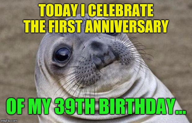 Where did the time go?...  | TODAY I CELEBRATE THE FIRST ANNIVERSARY; OF MY 39TH BIRTHDAY... | image tagged in memes,awkward moment sealion,jbmemegeek,birthday | made w/ Imgflip meme maker