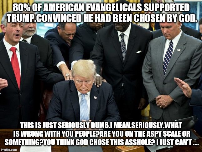 Evangelicals | 80% OF AMERICAN EVANGELICALS SUPPORTED TRUMP.CONVINCED HE HAD BEEN CHOSEN BY GOD. THIS IS JUST SERIOUSLY DUMB.I MEAN.SERIOUSLY.WHAT IS WRONG WITH YOU PEOPLE?ARE YOU ON THE ASPY SCALE OR SOMETHING?YOU THINK GOD CHOSE THIS ASSHOLE? I JUST CAN'T .... | image tagged in evangelicals | made w/ Imgflip meme maker
