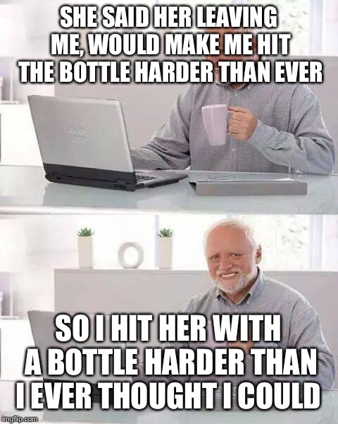 Hide the Pain Harold Meme | SHE SAID HER LEAVING ME, WOULD MAKE ME HIT THE BOTTLE HARDER THAN EVER SO I HIT HER WITH A BOTTLE HARDER THAN I EVER THOUGHT I COULD | image tagged in memes,hide the pain harold | made w/ Imgflip meme maker