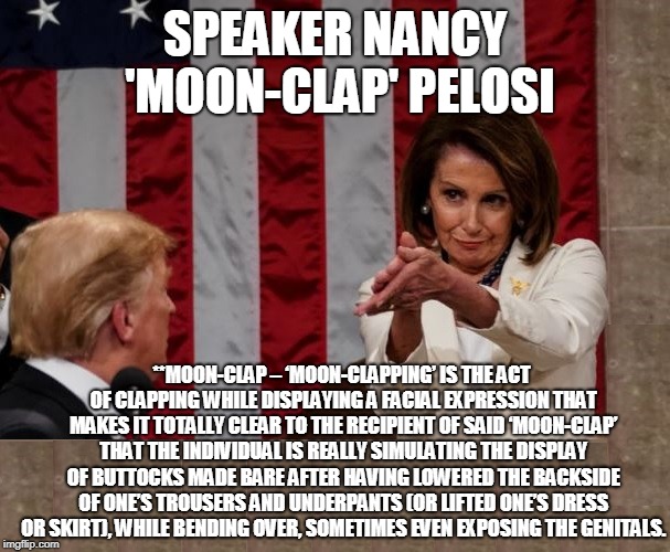 Speaker Nancy 'Moon-clap' Pelosi | SPEAKER NANCY 'MOON-CLAP' PELOSI; **MOON-CLAP – ‘MOON-CLAPPING’ IS THE ACT OF CLAPPING WHILE DISPLAYING A FACIAL EXPRESSION THAT MAKES IT TOTALLY CLEAR TO THE RECIPIENT OF SAID ‘MOON-CLAP’ THAT THE INDIVIDUAL IS REALLY SIMULATING THE DISPLAY OF BUTTOCKS MADE BARE AFTER HAVING LOWERED THE BACKSIDE OF ONE’S TROUSERS AND UNDERPANTS (OR LIFTED ONE’S DRESS OR SKIRT), WHILE BENDING OVER, SOMETIMES EVEN EXPOSING THE GENITALS. | image tagged in speaker nancy 'moon-clap' pelosi | made w/ Imgflip meme maker